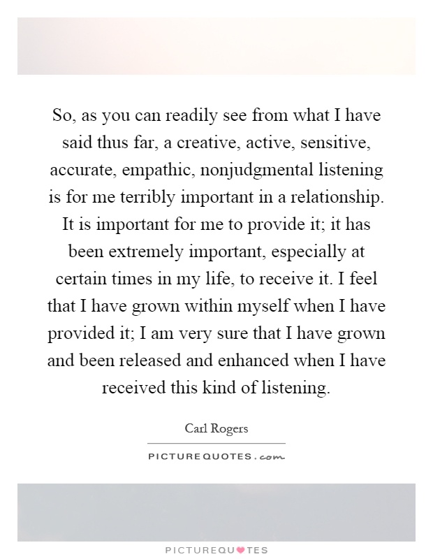 So, as you can readily see from what I have said thus far, a creative, active, sensitive, accurate, empathic, nonjudgmental listening is for me terribly important in a relationship. It is important for me to provide it; it has been extremely important, especially at certain times in my life, to receive it. I feel that I have grown within myself when I have provided it; I am very sure that I have grown and been released and enhanced when I have received this kind of listening Picture Quote #1