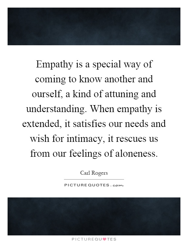 Empathy is a special way of coming to know another and ourself, a kind of attuning and understanding. When empathy is extended, it satisfies our needs and wish for intimacy, it rescues us from our feelings of aloneness Picture Quote #1