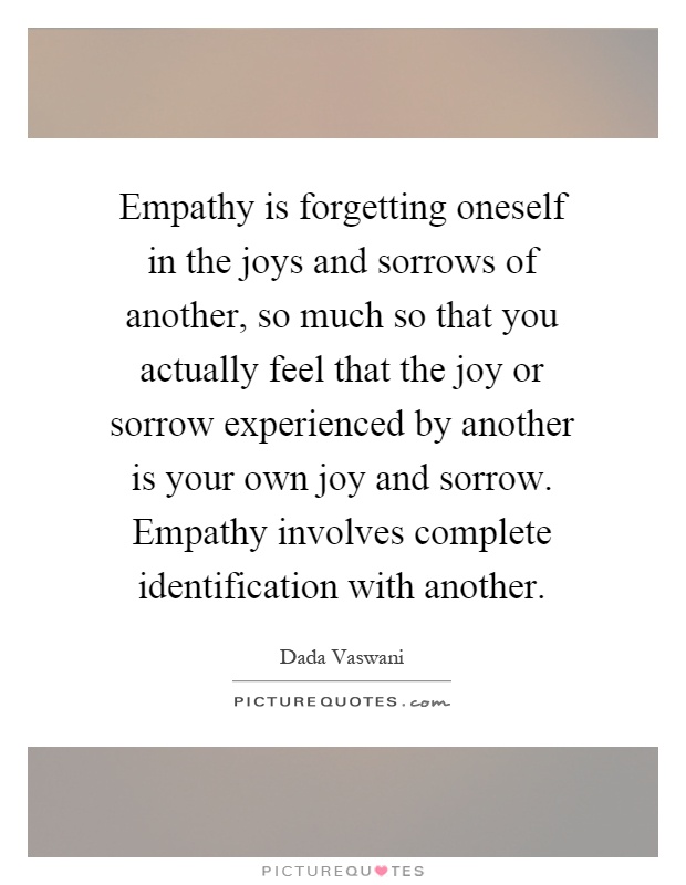 Empathy is forgetting oneself in the joys and sorrows of another, so much so that you actually feel that the joy or sorrow experienced by another is your own joy and sorrow. Empathy involves complete identification with another Picture Quote #1