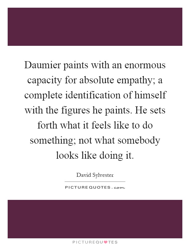 Daumier paints with an enormous capacity for absolute empathy; a complete identification of himself with the figures he paints. He sets forth what it feels like to do something; not what somebody looks like doing it Picture Quote #1