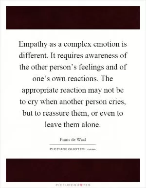 Empathy as a complex emotion is different. It requires awareness of the other person’s feelings and of one’s own reactions. The appropriate reaction may not be to cry when another person cries, but to reassure them, or even to leave them alone Picture Quote #1