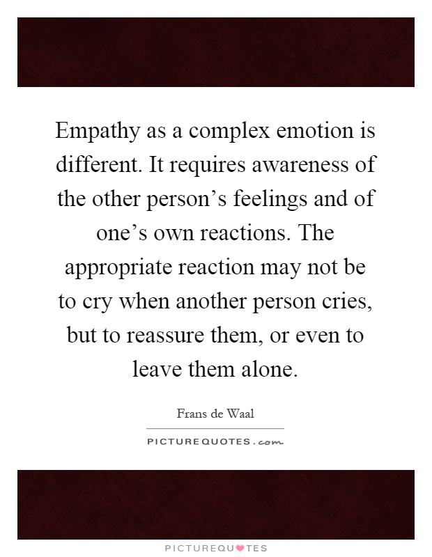 Empathy as a complex emotion is different. It requires awareness of the other person's feelings and of one's own reactions. The appropriate reaction may not be to cry when another person cries, but to reassure them, or even to leave them alone Picture Quote #1