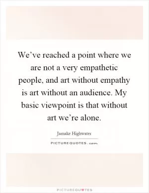 We’ve reached a point where we are not a very empathetic people, and art without empathy is art without an audience. My basic viewpoint is that without art we’re alone Picture Quote #1