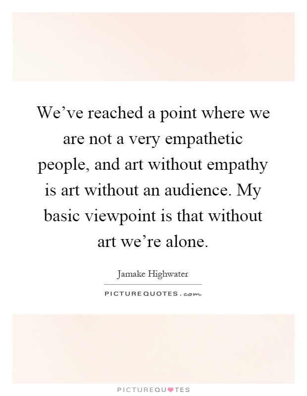 We've reached a point where we are not a very empathetic people, and art without empathy is art without an audience. My basic viewpoint is that without art we're alone Picture Quote #1