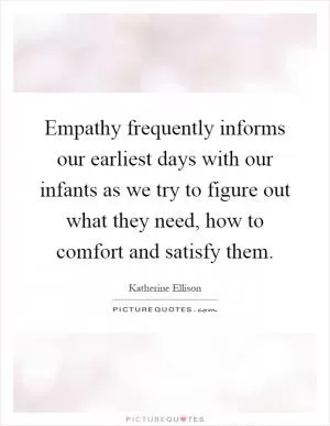 Empathy frequently informs our earliest days with our infants as we try to figure out what they need, how to comfort and satisfy them Picture Quote #1