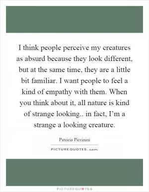 I think people perceive my creatures as absurd because they look different, but at the same time, they are a little bit familiar. I want people to feel a kind of empathy with them. When you think about it, all nature is kind of strange looking.. in fact, I’m a strange a looking creature Picture Quote #1
