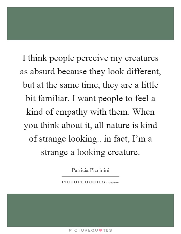 I think people perceive my creatures as absurd because they look different, but at the same time, they are a little bit familiar. I want people to feel a kind of empathy with them. When you think about it, all nature is kind of strange looking.. in fact, I'm a strange a looking creature Picture Quote #1