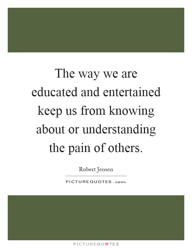 The way we are educated and entertained keep us from knowing about or understanding the pain of others Picture Quote #1
