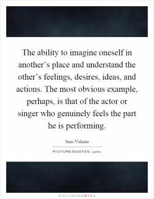 The ability to imagine oneself in another’s place and understand the other’s feelings, desires, ideas, and actions. The most obvious example, perhaps, is that of the actor or singer who genuinely feels the part he is performing Picture Quote #1