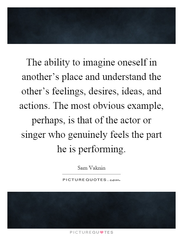 The ability to imagine oneself in another's place and understand the other's feelings, desires, ideas, and actions. The most obvious example, perhaps, is that of the actor or singer who genuinely feels the part he is performing Picture Quote #1