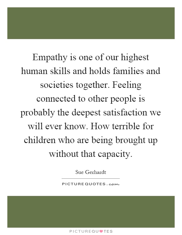 Empathy is one of our highest human skills and holds families and societies together. Feeling connected to other people is probably the deepest satisfaction we will ever know. How terrible for children who are being brought up without that capacity Picture Quote #1