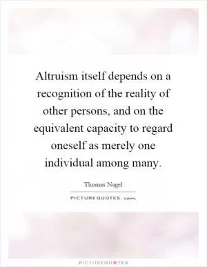 Altruism itself depends on a recognition of the reality of other persons, and on the equivalent capacity to regard oneself as merely one individual among many Picture Quote #1