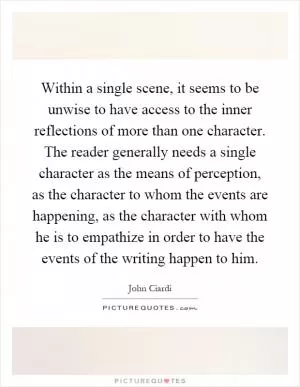 Within a single scene, it seems to be unwise to have access to the inner reflections of more than one character. The reader generally needs a single character as the means of perception, as the character to whom the events are happening, as the character with whom he is to empathize in order to have the events of the writing happen to him Picture Quote #1