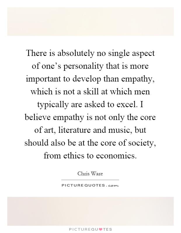 There is absolutely no single aspect of one's personality that is more important to develop than empathy, which is not a skill at which men typically are asked to excel. I believe empathy is not only the core of art, literature and music, but should also be at the core of society, from ethics to economics Picture Quote #1