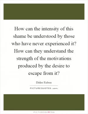 How can the intensity of this shame be understood by those who have never experienced it? How can they understand the strength of the motivations produced by the desire to escape from it? Picture Quote #1