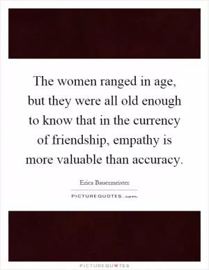 The women ranged in age, but they were all old enough to know that in the currency of friendship, empathy is more valuable than accuracy Picture Quote #1