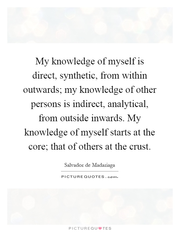 My knowledge of myself is direct, synthetic, from within outwards; my knowledge of other persons is indirect, analytical, from outside inwards. My knowledge of myself starts at the core; that of others at the crust Picture Quote #1