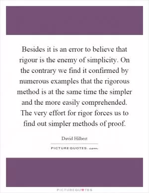 Besides it is an error to believe that rigour is the enemy of simplicity. On the contrary we find it confirmed by numerous examples that the rigorous method is at the same time the simpler and the more easily comprehended. The very effort for rigor forces us to find out simpler methods of proof Picture Quote #1