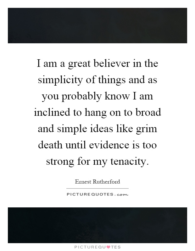 I am a great believer in the simplicity of things and as you probably know I am inclined to hang on to broad and simple ideas like grim death until evidence is too strong for my tenacity Picture Quote #1