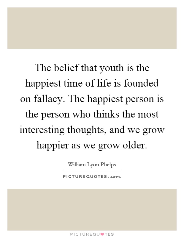 The belief that youth is the happiest time of life is founded on fallacy. The happiest person is the person who thinks the most interesting thoughts, and we grow happier as we grow older Picture Quote #1