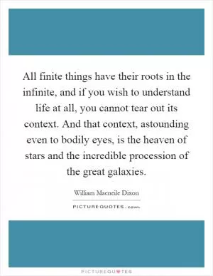 All finite things have their roots in the infinite, and if you wish to understand life at all, you cannot tear out its context. And that context, astounding even to bodily eyes, is the heaven of stars and the incredible procession of the great galaxies Picture Quote #1