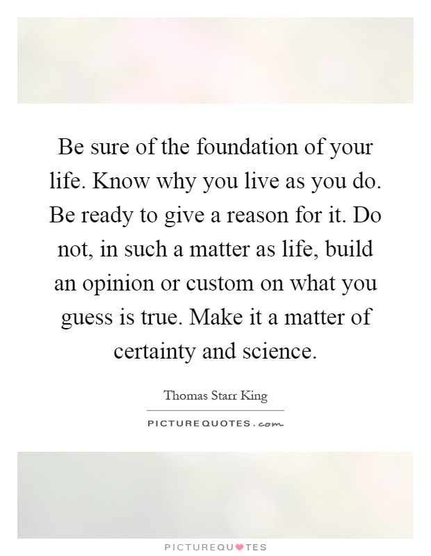 Be sure of the foundation of your life. Know why you live as you do. Be ready to give a reason for it. Do not, in such a matter as life, build an opinion or custom on what you guess is true. Make it a matter of certainty and science Picture Quote #1