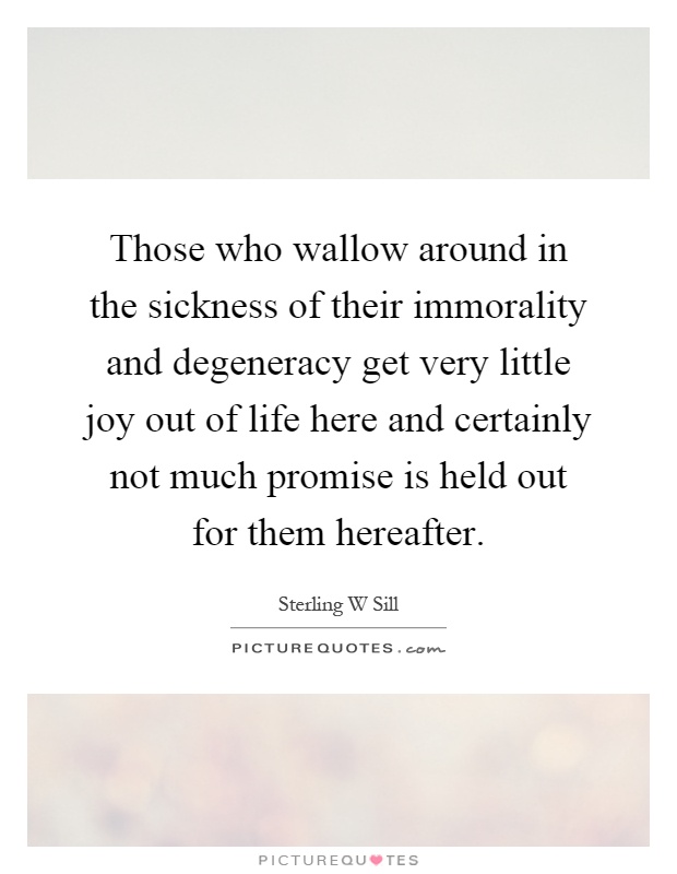 Those who wallow around in the sickness of their immorality and degeneracy get very little joy out of life here and certainly not much promise is held out for them hereafter Picture Quote #1