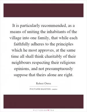 It is particularly recommended, as a means of uniting the inhabitants of the village into one family, that while each faithfully adheres to the principles which he most approves, at the same time all shall think charitably of their neighbours respecting their religious opinions, and not presumptuously suppose that theirs alone are right Picture Quote #1