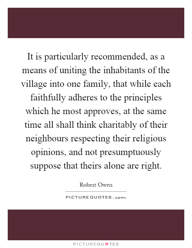 It is particularly recommended, as a means of uniting the inhabitants of the village into one family, that while each faithfully adheres to the principles which he most approves, at the same time all shall think charitably of their neighbours respecting their religious opinions, and not presumptuously suppose that theirs alone are right Picture Quote #1