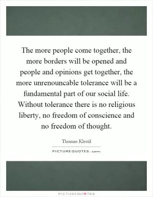 The more people come together, the more borders will be opened and people and opinions get together, the more unrenouncable tolerance will be a fundamental part of our social life. Without tolerance there is no religious liberty, no freedom of conscience and no freedom of thought Picture Quote #1