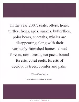 In the year 2007, seals, otters, lions, turtles, frogs, apes, snakes, butterflies, polar bears, cheetahs, whales are disappearing along with their variously furnished homes: cloud forests, rain forests, ice pack, boreal forests, coral reefs, forests of deciduous trees, conifer and palm Picture Quote #1
