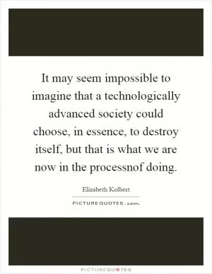 It may seem impossible to imagine that a technologically advanced society could choose, in essence, to destroy itself, but that is what we are now in the processnof doing Picture Quote #1