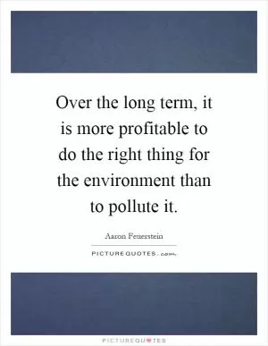 Over the long term, it is more profitable to do the right thing for the environment than to pollute it Picture Quote #1