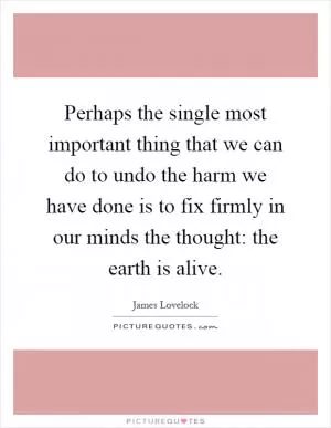 Perhaps the single most important thing that we can do to undo the harm we have done is to fix firmly in our minds the thought: the earth is alive Picture Quote #1