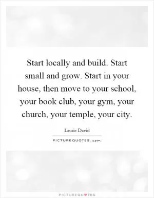 Start locally and build. Start small and grow. Start in your house, then move to your school, your book club, your gym, your church, your temple, your city Picture Quote #1