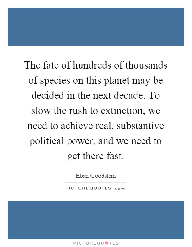The fate of hundreds of thousands of species on this planet may be decided in the next decade. To slow the rush to extinction, we need to achieve real, substantive political power, and we need to get there fast Picture Quote #1