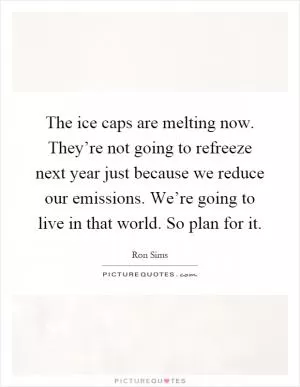 The ice caps are melting now. They’re not going to refreeze next year just because we reduce our emissions. We’re going to live in that world. So plan for it Picture Quote #1