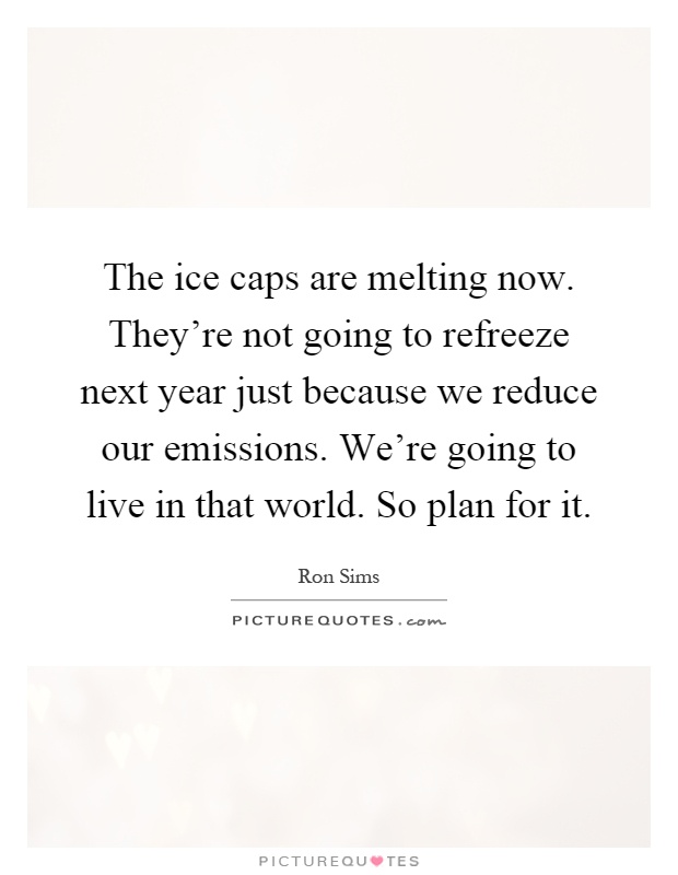 The ice caps are melting now. They're not going to refreeze next year just because we reduce our emissions. We're going to live in that world. So plan for it Picture Quote #1