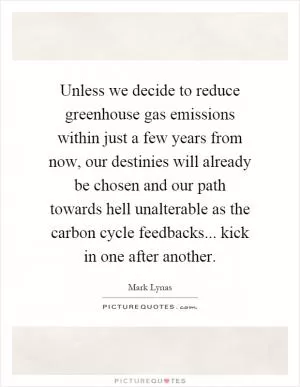 Unless we decide to reduce greenhouse gas emissions within just a few years from now, our destinies will already be chosen and our path towards hell unalterable as the carbon cycle feedbacks... kick in one after another Picture Quote #1