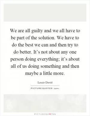 We are all guilty and we all have to be part of the solution. We have to do the best we can and then try to do better. It’s not about any one person doing everything; it’s about all of us doing something and then maybe a little more Picture Quote #1