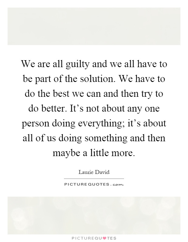 We are all guilty and we all have to be part of the solution. We have to do the best we can and then try to do better. It's not about any one person doing everything; it's about all of us doing something and then maybe a little more Picture Quote #1