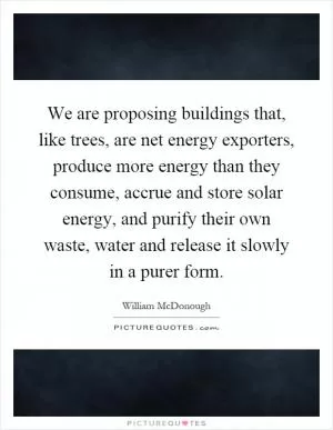 We are proposing buildings that, like trees, are net energy exporters, produce more energy than they consume, accrue and store solar energy, and purify their own waste, water and release it slowly in a purer form Picture Quote #1