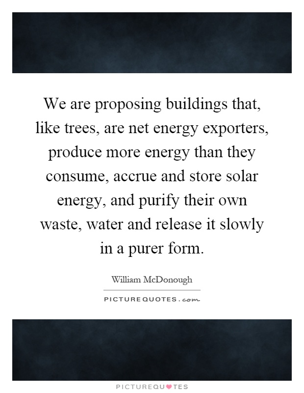 We are proposing buildings that, like trees, are net energy exporters, produce more energy than they consume, accrue and store solar energy, and purify their own waste, water and release it slowly in a purer form Picture Quote #1