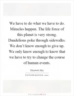 We have to do what we have to do. Miracles happen. The life force of this planet is very strong. Dandelions poke through sidewalks. We don’t know enough to give up. We only know enough to know that we have to try to change the course of human events Picture Quote #1