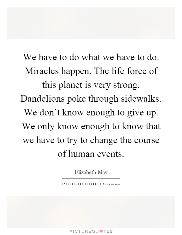 We have to do what we have to do. Miracles happen. The life force of this planet is very strong. Dandelions poke through sidewalks. We don't know enough to give up. We only know enough to know that we have to try to change the course of human events Picture Quote #1
