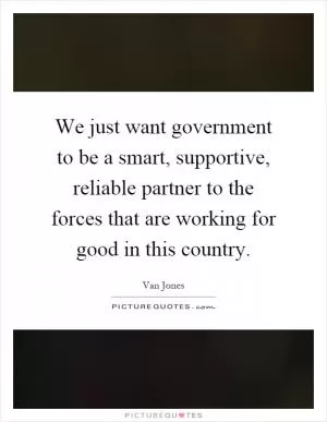 We just want government to be a smart, supportive, reliable partner to the forces that are working for good in this country Picture Quote #1