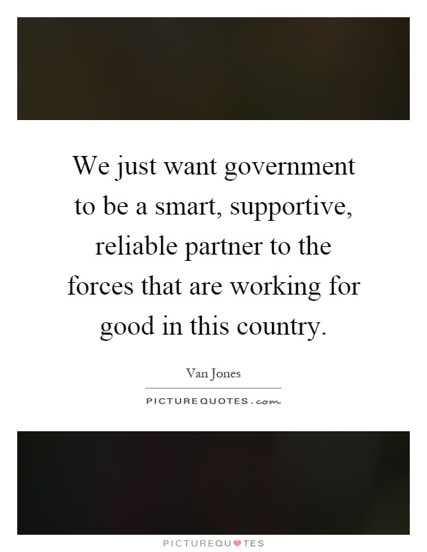 We just want government to be a smart, supportive, reliable partner to the forces that are working for good in this country Picture Quote #1