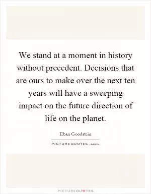 We stand at a moment in history without precedent. Decisions that are ours to make over the next ten years will have a sweeping impact on the future direction of life on the planet Picture Quote #1