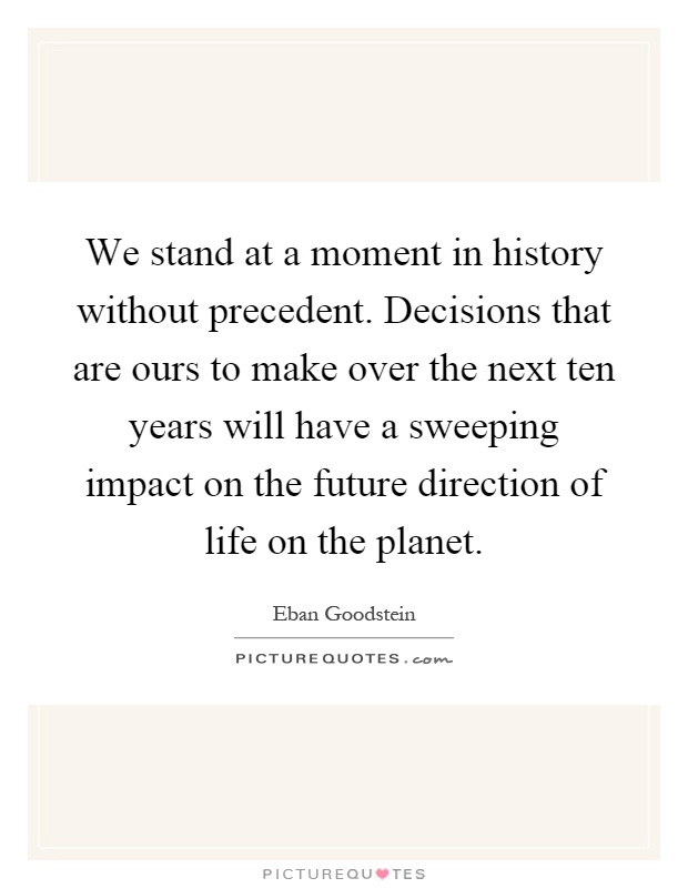 We stand at a moment in history without precedent. Decisions that are ours to make over the next ten years will have a sweeping impact on the future direction of life on the planet Picture Quote #1