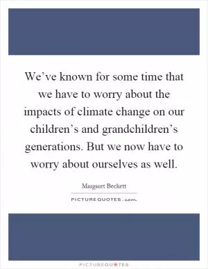 We’ve known for some time that we have to worry about the impacts of climate change on our children’s and grandchildren’s generations. But we now have to worry about ourselves as well Picture Quote #1